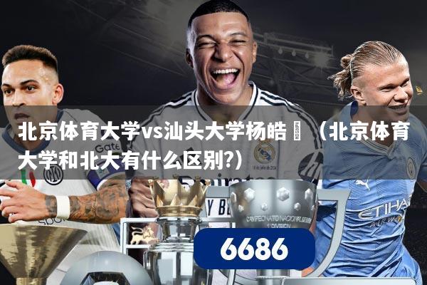 北京体育大学vs汕头大学杨皓喆（北京体育大学和北大有什么区别?）
