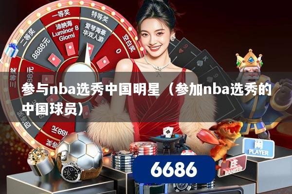 参与nba选秀中国明星（参加nba选秀的中国球员）
