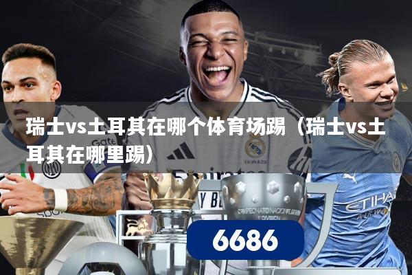 瑞士vs土耳其在哪个体育场踢（瑞士vs土耳其在哪里踢）