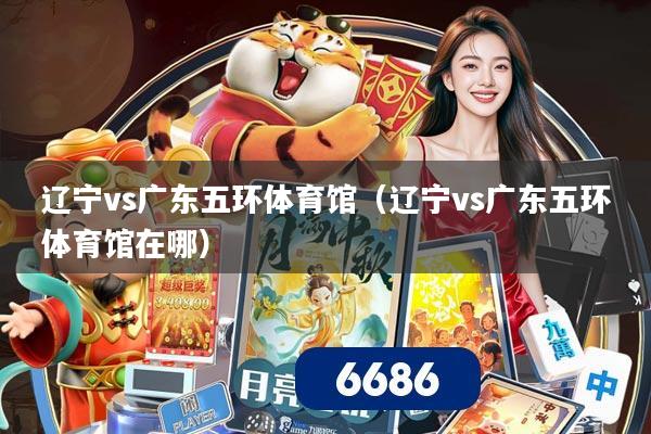 辽宁vs广东五环体育馆（辽宁vs广东五环体育馆在哪）