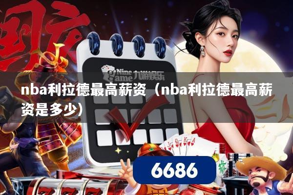 nba利拉德最高薪资(nba利拉德最高薪资是多少)