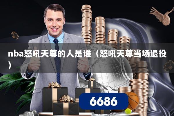 nba怒吼天尊的人是谁(怒吼天尊当场退役)