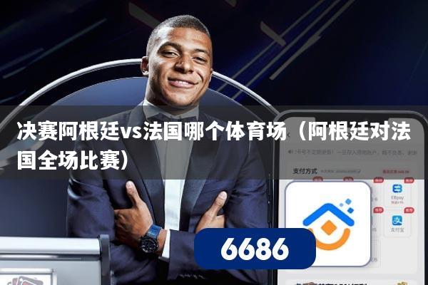 决赛阿根廷vs法国哪个体育场(阿根廷对法国全场比赛)